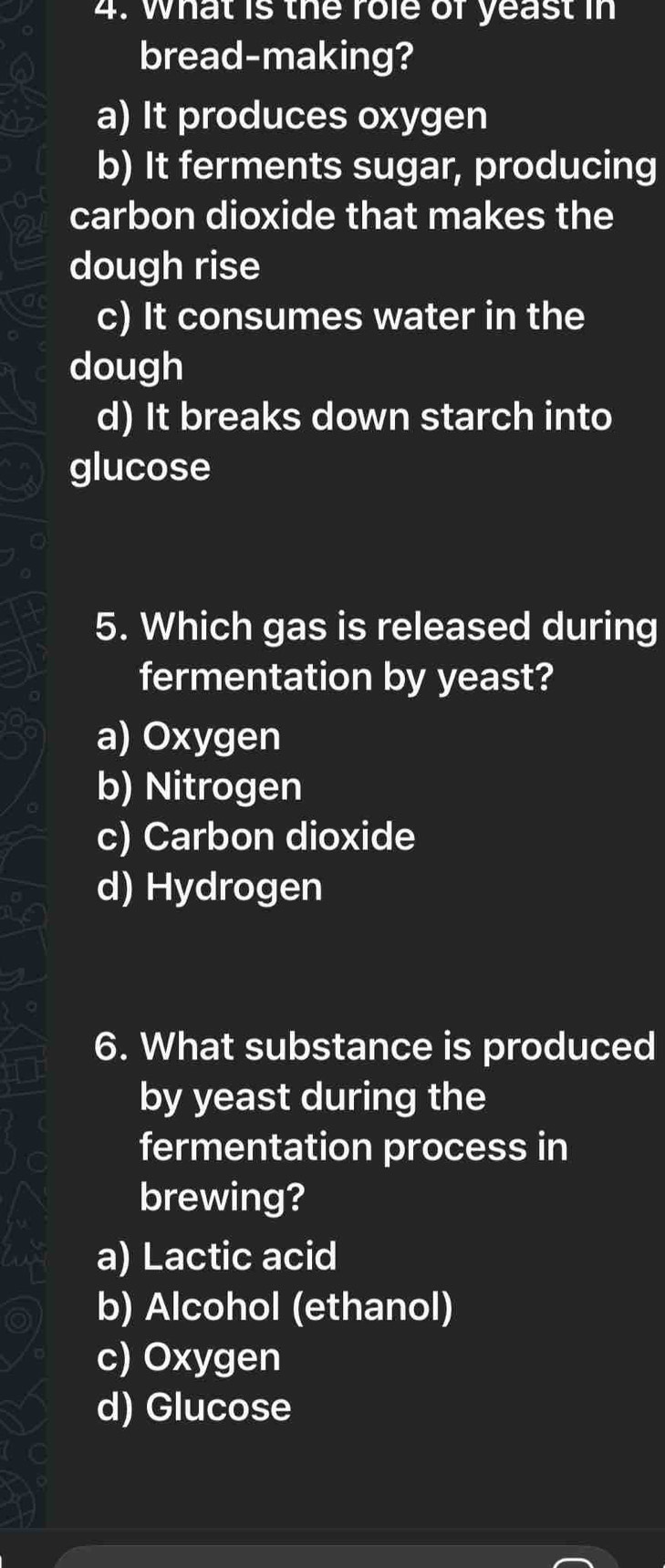 What is the role of yeast in
bread-making?
a) It produces oxygen
b) It ferments sugar, producing
carbon dioxide that makes the
dough rise
c) It consumes water in the
dough
d) It breaks down starch into
glucose
5. Which gas is released during
fermentation by yeast?
a) Oxygen
b) Nitrogen
c) Carbon dioxide
d) Hydrogen
6. What substance is produced
by yeast during the
fermentation process in
brewing?
a) Lactic acid
b) Alcohol (ethanol)
c) Oxygen
d) Glucose