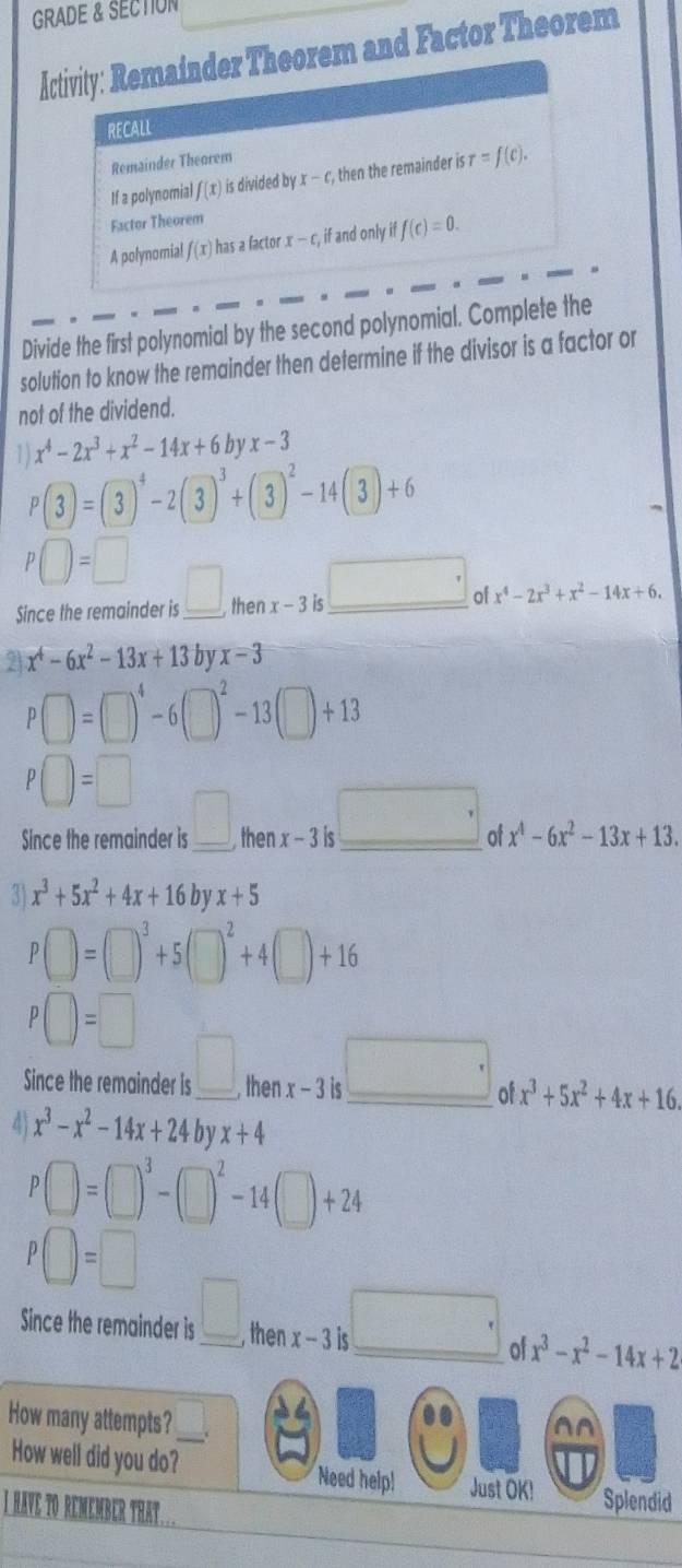 GRADE & SECTION
Activity: Remainder Theorem and Factor Theorem
RECALL
Remainder Theorem
If a polynomial f(x) is divided by x-c, then the remainder is r=f(c).
Factor Theorem
A polynomia! f(x) has a factor x-c, if and only iff(c)=0.
Divide the first polynomial by the second polynomial. Complete the
solution to know the remainder then determine if the divisor is a factor or
not of the dividend.
1) x^4-2x^3+x^2-14x+6byx-3
P(3)=(3)^4-2(3)^3+(3)^2-14(3)+6
P□ =□
Since the remainder is _ □ ,thenx-3is □ of x^4-2x^3+x^2-14x+6.
2 x^4-6x^2-13x+13 by x-3
P□ =(□ )^4-6(□ )^2-13(□ )+13
P□ =□
Since the remainder is _ □ ,thenx-3is_ □  of x^4-6x^2-13x+13.
3 x^3+5x^2+4x+16 b V x+5
P□ =□^3+5(□ )^2+4(□ )+16
P□ =□
Since the remainder is _ □ ,th 1 x-3is □° of x^3+5x^2+4x+16.
4 x^3-x^2-14x+24byx+4
P□ =(□ )^3-(□ )^2-14(□ )+24
P□ =□
Since the remainder is □ . then _14 x-3is □ . of x^3-x^2-14x+2
How many attempts?_
How well did you do? Need helpl Just OK! Splendid
I have to rémembER thât...