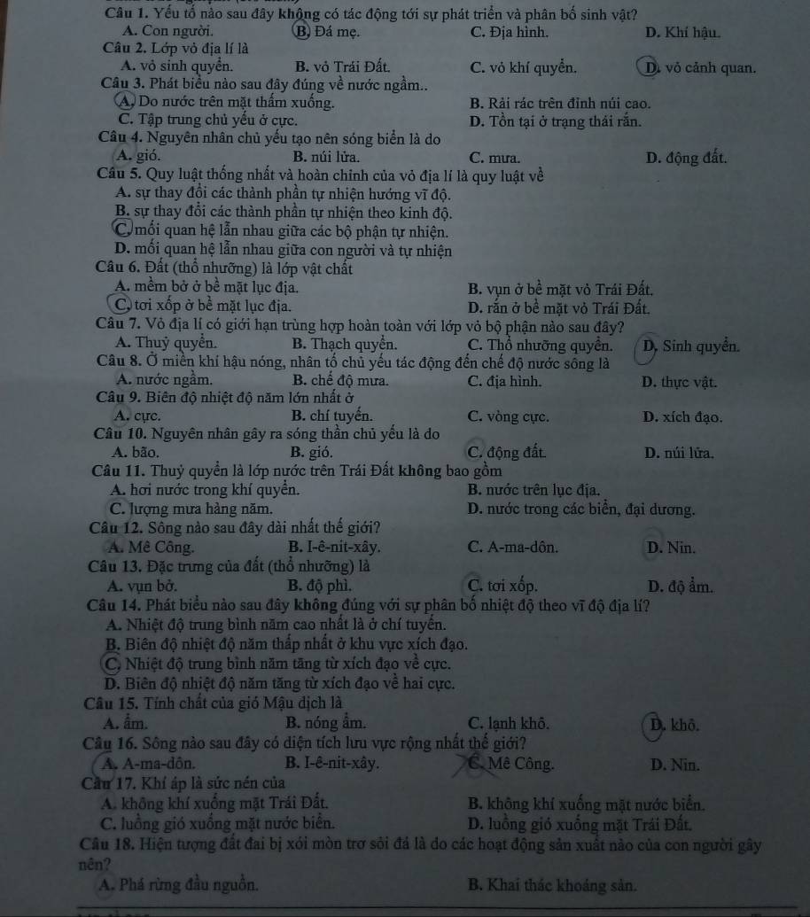 Yếu tố nào sau đây khộng có tác động tới sự phát triển và phân bố sinh vật?
A. Con người. B Đá mẹ. C. Địa hình. D. Khí hậu.
Câu 2. Lớp vỏ địa lí là
A. vỏ sinh quyển. B. vỏ Trái Đất. C. vỏ khí quyển. D. vỏ cảnh quan.
Câu 3. Phát biểu nào sau đây đúng về nước ngầm..
A. Do nước trên mặt thẩm xuống. B. Rải rác trên đỉnh núi cao.
C. Tập trung chủ yếu ở cực. D. Tồn tại ở trạng thái rắn.
Câu 4. Nguyên nhân chủ yếu tạo nên sóng biển là do
A. gió. B. núi lửa. C. mưa. D. động đất.
Câu 5. Quy luật thống nhất và hoàn chinh của vỏ địa lí là quy luật về
A. sự thay đổi các thành phần tự nhiện hướng vĩ độ.
B. sự thay đổi các thành phần tự nhiện theo kinh độ.
C mối quan hệ lẫn nhau giữa các bộ phận tự nhiện.
D. mối quan hệ lẫn nhau giữa con người và tự nhiện
Câu 6. Đất (thổ nhưỡng) là lớp vật chất
A. mềm bở ở bề mặt lục địa. B. vụn ở bề mặt vỏ Trái Đất.
C tơi xốp ở bề mặt lục địa. D. rắn ở bề mặt vỏ Trái Đất.
Câu 7. Vỏ địa lí có giới hạn trùng hợp hoàn toàn với lớp vỏ bộ phận nào sau đây?
A. Thuỷ quyển. B. Thạch quyển. C. Thổ nhưỡng quyên. D, Sinh quyển.
Câu 8. Ở miền khí hậu nóng, nhân tố chủ yếu tác động đến chế độ nước sông là
A. nước ngầm. B. chế độ mưa. C. địa hình. D. thực vật.
Câu 9. Biên độ nhiệt độ năm lớn nhất ở
A. cực. B. chí tuyến. C. vòng cực. D. xích đạo.
Câu 10. Nguyên nhân gây ra sóng thần chủ yếu là do
A. bão. B. gió. C. động đất D. núi lửa.
Câu 11. Thuỷ quyền là lớp nước trên Trái Đất không bao gồm
A. hơi nước trong khí quyển. B. nước trên lục địa.
C. lượng mưa hàng năm. D. nước trong các biển, đại dương.
Câu 12. Sông nào sau đây dài nhất thế giới?
A. Mê Công. B. I-ê-nit-xây. C. A-ma-dôn. D. Nin.
Câu 13. Đặc trưng của đất (thổ nhưỡng) là
A. vụn bở. B. độ phì. C. tơi xốp. D. độ ẩm.
Câu 14. Phát biểu nào sau đây không đúng với sự phân bố nhiệt độ theo vĩ độ địa lí?
A. Nhiệt độ trung bình năm cao nhất là ở chí tuyến.
B. Biên độ nhiệt độ năm thấp nhất ở khu vực xích đạo.
C, Nhiệt độ trung bình năm tăng từ xích đạo về cực.
D. Biên độ nhiệt độ năm tăng từ xích đạo về hai cực.
Câu 15. Tính chất của gió Mậu dịch là
A. ẩm. B. nóng ẩm. C. lạnh khô. D. khô.
Câu 16. Sông nào sau đây có diện tích lưu vực rộng nhất thế giới?
A. A-ma-dôn. B. I-ê-nit-xây. C. Mê Công. D. Nin.
Cầu 17. Khí áp là sức nén của
A. không khí xuống mặt Trái Đất. B. không khí xuống mặt nước biển.
C. luồng gió xuống mặt nước biển. D. luồng gió xuống mặt Trái Đất.
Câu 18. Hiện tượng đất đai bị xói mòn trơ sỏi đá là do các hoạt động sản xuất nào của con người gây
nên?
A. Phá rừng đầu nguồn. B. Khai thác khoáng sản.