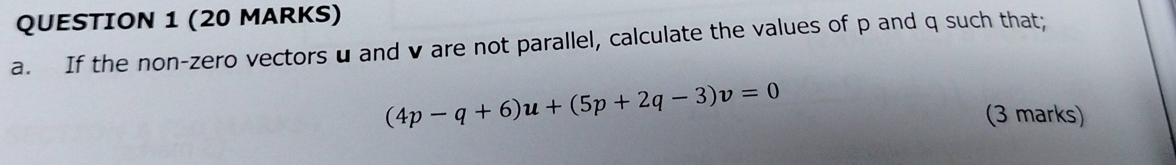 If the non-zero vectors u and v are not parallel, calculate the values of p and q such that;
(4p-q+6)u+(5p+2q-3)v=0
(3 marks)