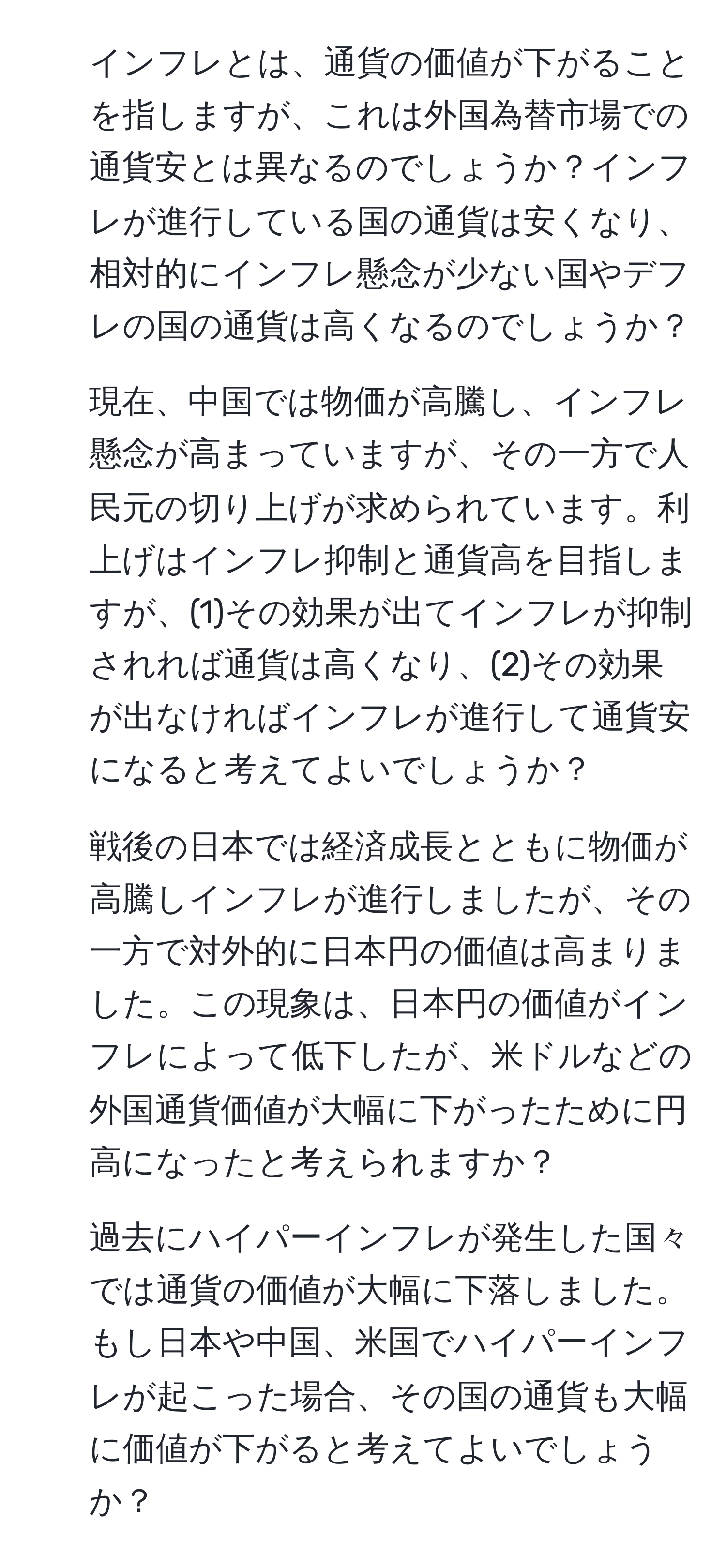 インフレとは、通貨の価値が下がることを指しますが、これは外国為替市場での通貨安とは異なるのでしょうか？インフレが進行している国の通貨は安くなり、相対的にインフレ懸念が少ない国やデフレの国の通貨は高くなるのでしょうか？

2. 現在、中国では物価が高騰し、インフレ懸念が高まっていますが、その一方で人民元の切り上げが求められています。利上げはインフレ抑制と通貨高を目指しますが、(1)その効果が出てインフレが抑制されれば通貨は高くなり、(2)その効果が出なければインフレが進行して通貨安になると考えてよいでしょうか？

3. 戦後の日本では経済成長とともに物価が高騰しインフレが進行しましたが、その一方で対外的に日本円の価値は高まりました。この現象は、日本円の価値がインフレによって低下したが、米ドルなどの外国通貨価値が大幅に下がったために円高になったと考えられますか？

4. 過去にハイパーインフレが発生した国々では通貨の価値が大幅に下落しました。もし日本や中国、米国でハイパーインフレが起こった場合、その国の通貨も大幅に価値が下がると考えてよいでしょうか？