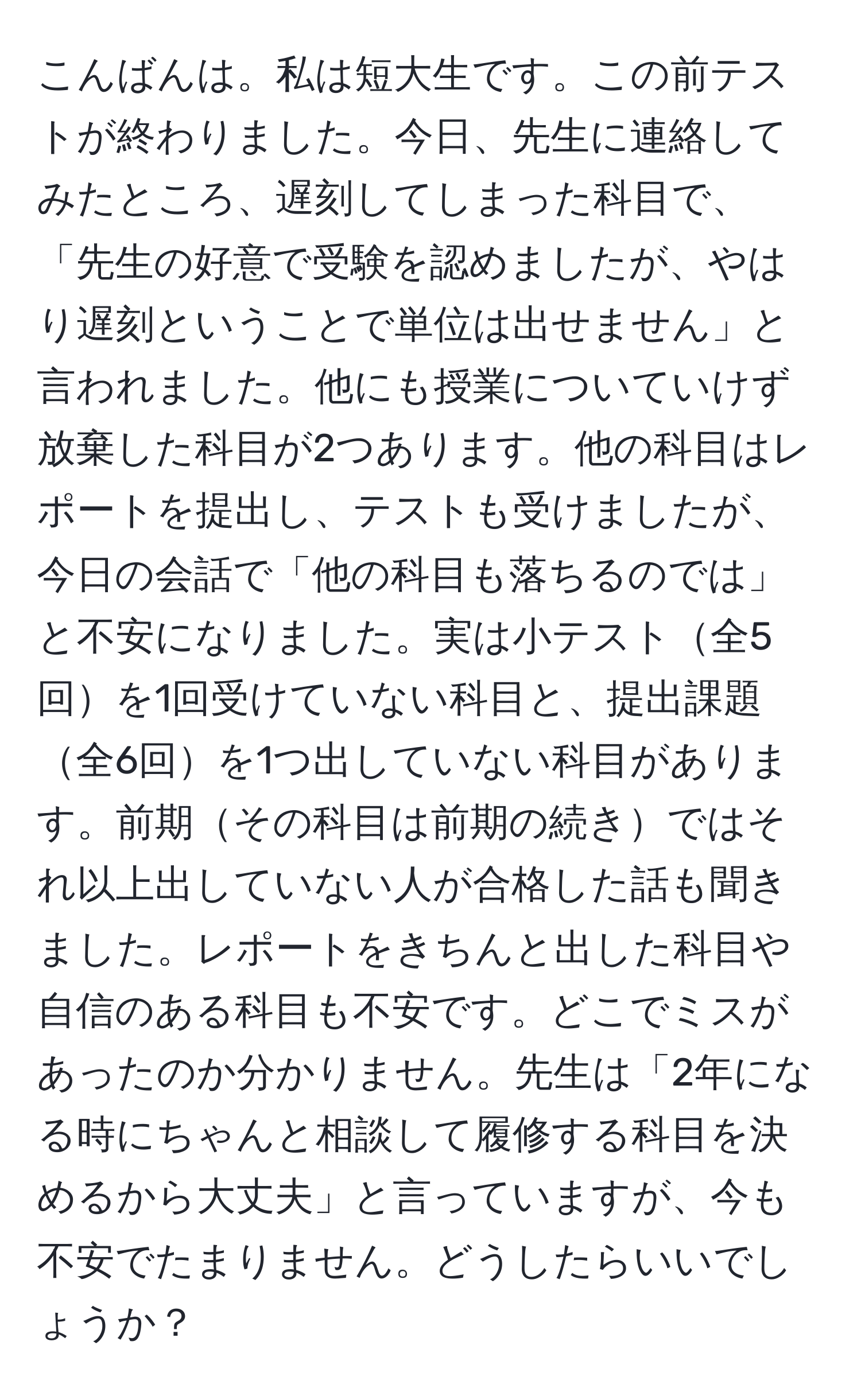 こんばんは。私は短大生です。この前テストが終わりました。今日、先生に連絡してみたところ、遅刻してしまった科目で、「先生の好意で受験を認めましたが、やはり遅刻ということで単位は出せません」と言われました。他にも授業についていけず放棄した科目が2つあります。他の科目はレポートを提出し、テストも受けましたが、今日の会話で「他の科目も落ちるのでは」と不安になりました。実は小テスト全5回を1回受けていない科目と、提出課題全6回を1つ出していない科目があります。前期その科目は前期の続きではそれ以上出していない人が合格した話も聞きました。レポートをきちんと出した科目や自信のある科目も不安です。どこでミスがあったのか分かりません。先生は「2年になる時にちゃんと相談して履修する科目を決めるから大丈夫」と言っていますが、今も不安でたまりません。どうしたらいいでしょうか？