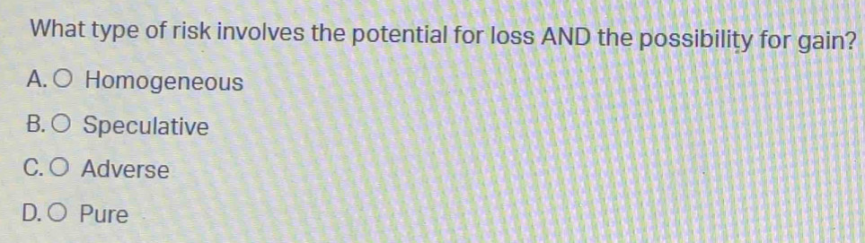 What type of risk involves the potential for loss AND the possibility for gain?
A. ○ Homogeneous
B. ○ Speculative
C. O Adverse
D. ○ Pure