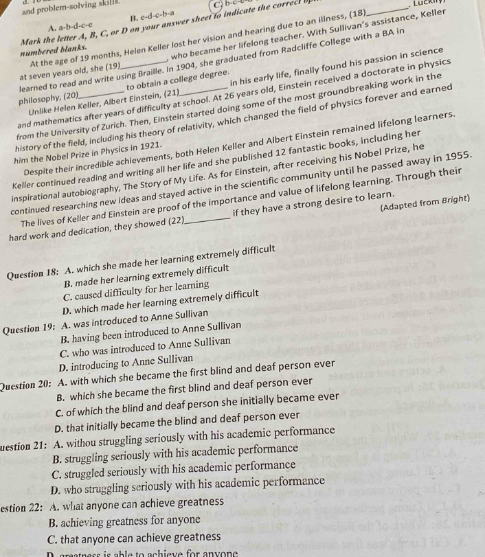 and problem-solving skills.
B. c-d-c-b-a
Mark the letter A, B, C, or D on your answer sheet to indicate the correct up
Luckny)
A. a-b-d-c-e
At the age of 19 months, Helen Keller lost her vision and hearing due to an illness, (18)
_
at seven years old, she (19) who became her lifelong teacher. With Sullivan’s assistance, Keller
numbered blanks.
in his early life, finally found his passion in science
philosophy, (20) learned to read and write using Braille. In 1904, she graduated from Radcliffe College with a BA in
Unlike Helen Keller, Albert Einstein, (21) to obtain a college degree.
and mathematics after years of difficulty at school. At 26 years old, Einstein received a doctorate in physics
from the University of Zurich. Then, Einstein started doing some of the most groundbreaking work in the
history of the field, including his theory of relativity, which changed the field of physics forever and earned
Despite their incredible achievements, both Helen Keller and Albert Einstein remained lifelong learners.
him the Nobel Prize in Physics in 1921.
Keller continued reading and writing all her life and she published 12 fantastic books, including her
inspirational autobiography, The Story of My Life. As for Einstein, after receiving his Nobel Prize, he
continued researching new ideas and stayed active in the scientific community until he passed away in 1955
The lives of Keller and Einstein are proof of the importance and value of lifelong learning. Through their
(Adapted from Bright)
hard work and dedication, they showed (22) _if they have a strong desire to learn.
Question 18: A. which she made her learning extremely difficult
B. made her learning extremely difficult
C. caused difficulty for her learning
D. which made her learning extremely difficult
Question 19: A. was introduced to Anne Sullivan
B. having been introduced to Anne Sullivan
C. who was introduced to Anne Sullivan
D. introducing to Anne Sullivan
Question 20: A. with which she became the first blind and deaf person ever
B. which she became the first blind and deaf person ever
C. of which the blind and deaf person she initially became ever
D. that initially became the blind and deaf person ever
uestion 21: A. withou struggling seriously with his academic performance
B. struggling seriously with his academic performance
C. struggled seriously with his academic performance
D. who struggling seriously with his academic performance
estion 22: A. what anyone can achieve greatness
B. achieving greatness for anyone
C. that anyone can achieve greatness
grestness is able to achieve for anyone