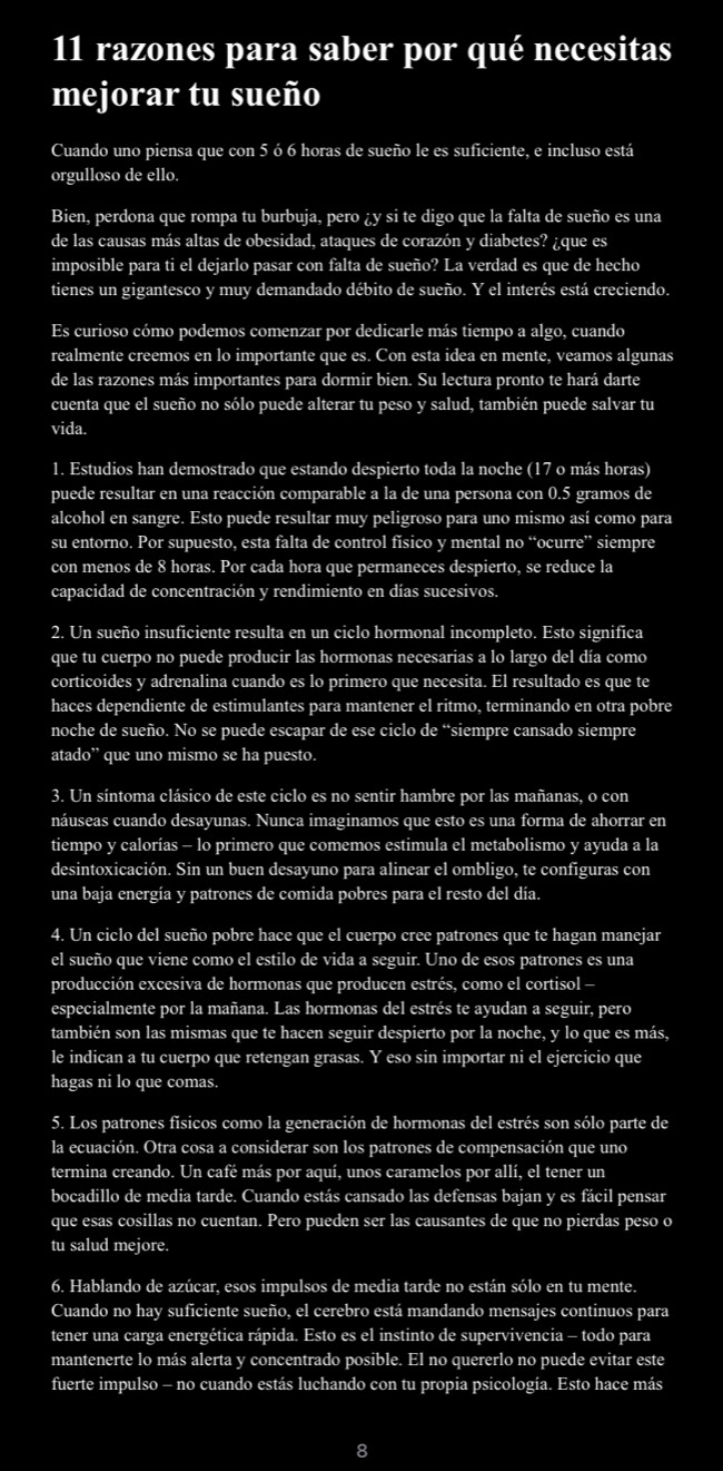 razones para saber por qué necesitas
mejorar tu sueño
Cuando uno piensa que con 5 ó 6 horas de sueño le es suficiente, e incluso está
orgulloso de ello.
Bien, perdona que rompa tu burbuja, pero ¿y si te digo que la falta de sueño es una
de las causas más altas de obesidad, ataques de corazón y diabetes? ¿que es
imposible para ti el dejarlo pasar con falta de sueño? La verdad es que de hecho
tienes un gigantesco y muy demandado débito de sueño. Y el interés está creciendo.
Es curioso cómo podemos comenzar por dedicarle más tiempo a algo, cuando
realmente creemos en lo importante que es. Con esta idea en mente, veamos algunas
de las razones más importantes para dormir bien. Su lectura pronto te hará darte
cuenta que el sueño no sólo puede alterar tu peso y salud, también puede salvar tu
vida.
1. Estudios han demostrado que estando despierto toda la noche (17 o más horas)
puede resultar en una reacción comparable a la de una persona con 0.5 gramos de
alcohol en sangre. Esto puede resultar muy peligroso para uno mismo así como para
su entorno. Por supuesto, esta falta de control físico y mental no “ocurre” siempre
con menos de 8 horas. Por cada hora que permaneces despierto, se reduce la
capacidad de concentración y rendimiento en días sucesivos.
2. Un sueño insuficiente resulta en un ciclo hormonal incompleto. Esto significa
que tu cuerpo no puede producir las hormonas necesarias a lo largo del día como
corticoides y adrenalina cuando es lo primero que necesita. El resultado es que te
haces dependiente de estimulantes para mantener el ritmo, terminando en otra pobre
noche de sueño. No se puede escapar de ese ciclo de “siempre cansado siempre
atado” que uno mismo se ha puesto.
3. Un síntoma clásico de este ciclo es no sentir hambre por las mañanas, o con
náuseas cuando desayunas. Nunca imaginamos que esto es una forma de ahorrar en
tiempo y calorías - lo primero que comemos estimula el metabolismo y ayuda a la
desintoxicación. Sin un buen desayuno para alinear el ombligo, te configuras con
una baja energía y patrones de comida pobres para el resto del día.
4. Un ciclo del sueño pobre hace que el cuerpo cree patrones que te hagan manejar
el sueño que viene como el estilo de vida a seguir. Uno de esos patrones es una
producción excesiva de hormonas que producen estrés, como el cortisol -
especialmente por la mañana. Las hormonas del estrés te ayudan a seguir, pero
también son las mismas que te hacen seguir despierto por la noche, y lo que es más,
le indican a tu cuerpo que retengan grasas. Y eso sin importar ni el ejercicio que
hagas ni lo que comas.
5. Los patrones físicos como la generación de hormonas del estrés son sólo parte de
la ecuación. Otra cosa a considerar son los patrones de compensación que uno
termina creando. Un café más por aquí, unos caramelos por allí, el tener un
bocadillo de media tarde. Cuando estás cansado las defensas bajan y es fácil pensar
que esas cosillas no cuentan. Pero pueden ser las causantes de que no pierdas peso o
tu salud mejore.
6. Hablando de azúcar, esos impulsos de media tarde no están sólo en tu mente.
Cuando no hay suficiente sueño, el cerebro está mandando mensajes continuos para
tener una carga energética rápida. Esto es el instinto de supervivencia - todo para
mantenerte lo más alerta y concentrado posible. El no quererlo no puede evitar este
fuerte impulso - no cuando estás luchando con tu propia psicología. Esto hace más
8