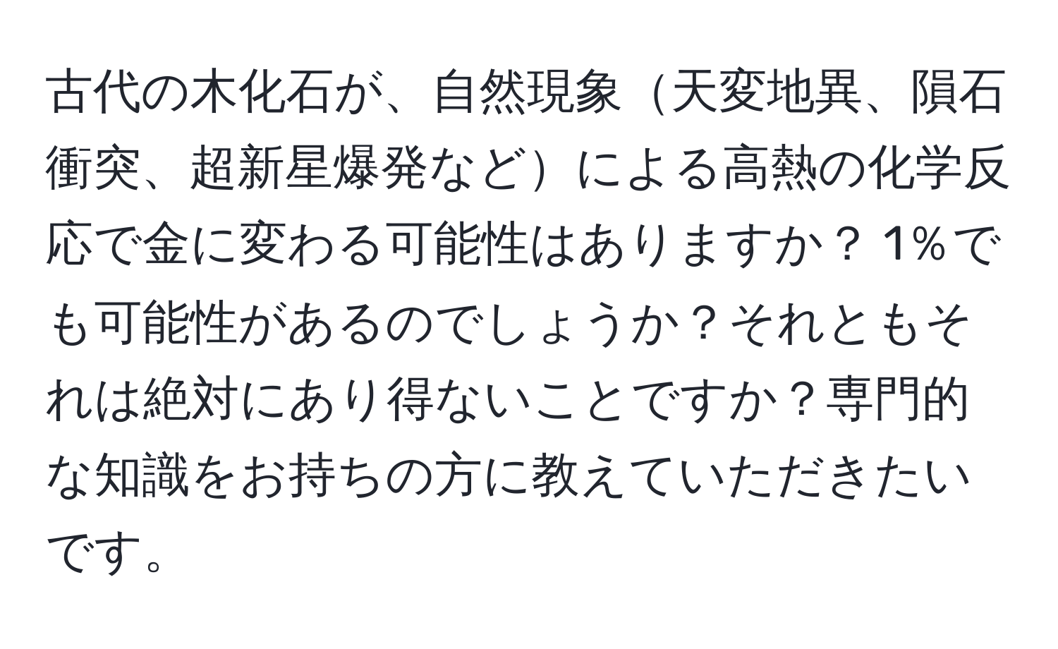 古代の木化石が、自然現象天変地異、隕石衝突、超新星爆発などによる高熱の化学反応で金に変わる可能性はありますか？ 1％でも可能性があるのでしょうか？それともそれは絶対にあり得ないことですか？専門的な知識をお持ちの方に教えていただきたいです。