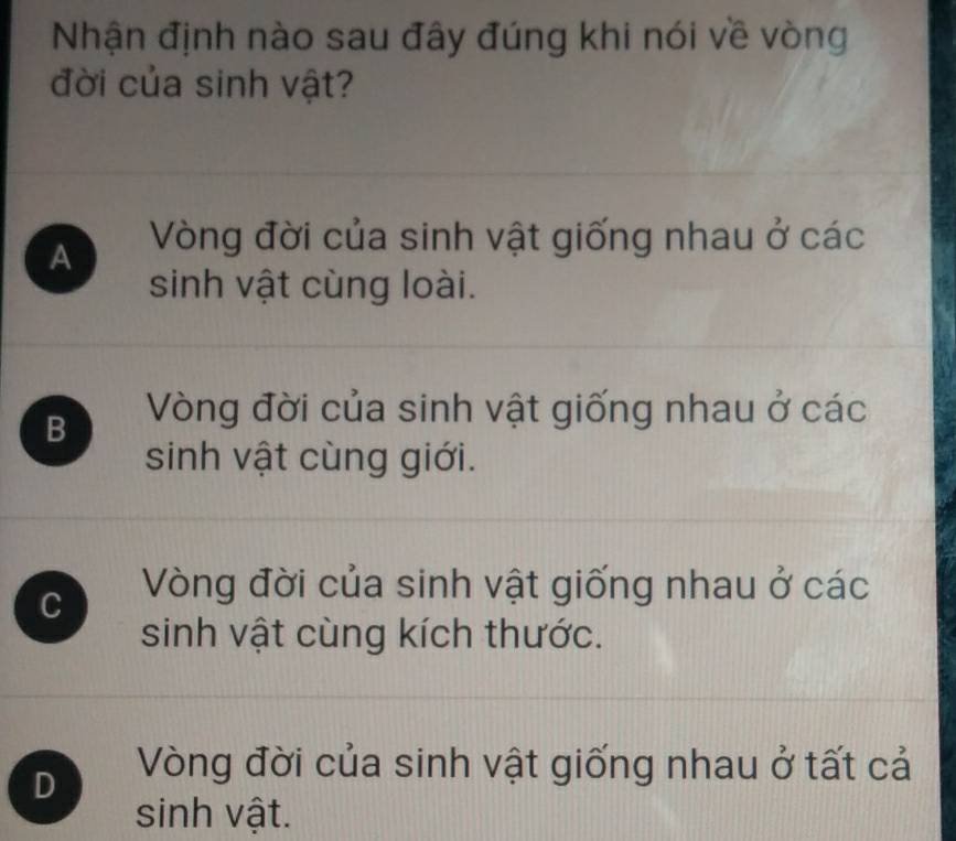 Nhận định nào sau đây đúng khi nói về vòng
đời của sinh vật?
A Vòng đời của sinh vật giống nhau ở các
sinh vật cùng loài.
B Vòng đời của sinh vật giống nhau ở các
sinh vật cùng giới.
C Vòng đời của sinh vật giống nhau ở các
sinh vật cùng kích thước.
D Vòng đời của sinh vật giống nhau ở tất cả
sinh vật.