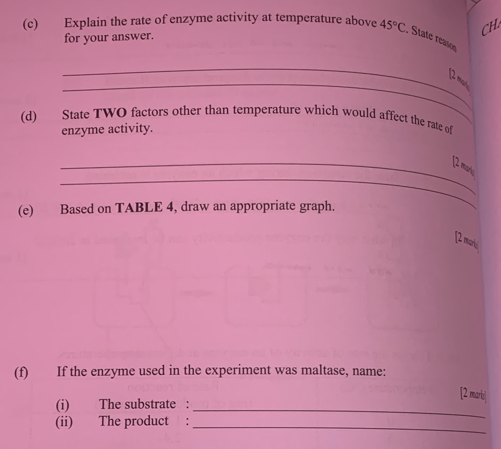 CH 
(c) Explain the rate of enzyme activity at temperature above 45°C. State reasor 
for your answer. 
_ 
_ 
[2 mark 
(d) State TWO factors other than temperature which would affect the rate of 
enzyme activity. 
_ 
_[2 mark 
(e) Based on TABLE 4, draw an appropriate graph. 
[2 marki 
(f) If the enzyme used in the experiment was maltase, name: 
[2 marki 
(i) The substrate :_ 
(ii) The product :_