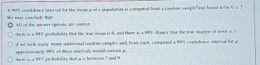 A 99% confidence interval for the meat w of a popellation is compated froes a random sample"and found to be 6± 3
We may conclude that:
All of the answer options are conrect
there is a 99% probability that the true aiua is 6, and there is a 99% chance that the true margin of error is 3.
if we took many, many additional candom samples and, from coch, computed a 99% confdence interval for μ,
appeuxinately 99% of these intervals would contain u
there is a 99% probshility that u is between 3 and 9.