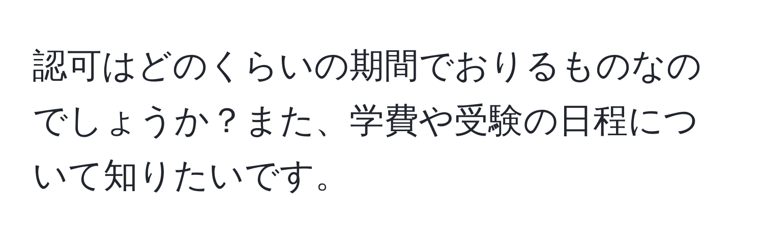 認可はどのくらいの期間でおりるものなのでしょうか？また、学費や受験の日程について知りたいです。