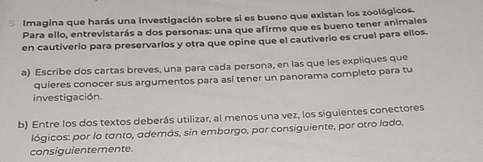 Imagina que harás una investigación sobre si es bueno que existan los zoológicos. 
Para ello, entrevistarás a dos personas: una que afirme que es bueno tener animales 
en cautiverio para preservarlos y otra que opine que el cautiverio es cruel para ellos. 
a) Escribe dos cartas breves, una para cada persona, en las que les expliques que 
quieres conocer sus argumentos para así tener un panorama completo para tu 
investigación. 
b) Entre los dos textos deberás utilizar, al menos una vez, los siguientes conectores 
lógicos: por lo tanto, además, sin embargo, por consiguiente, por otro lado, 
consiguientemente.