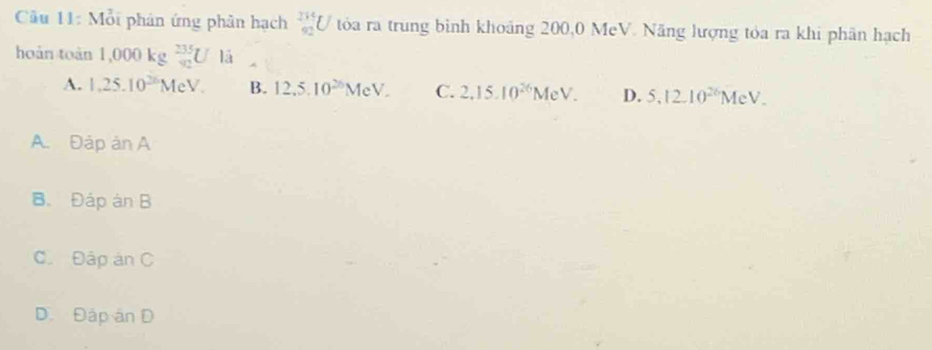 Cu 11: Mỗi phân ứng phân hạch _(92)^(235)U tóa ra trung bình khoảng 200,0 MeV. Năng lượng tỏa ra khi phân hạch
hoàn toàn 1, 000kg  235/92 UIJ
A. 1,25.10^(26)MeV. B. 12.5.10^(26)MeV. C. 2.15.10^(26)MeV. D. 5.12.10^(26)MeV.
A. Đập ản A
B、 Đáp án B
C. Đập án C
D. Đập ân D