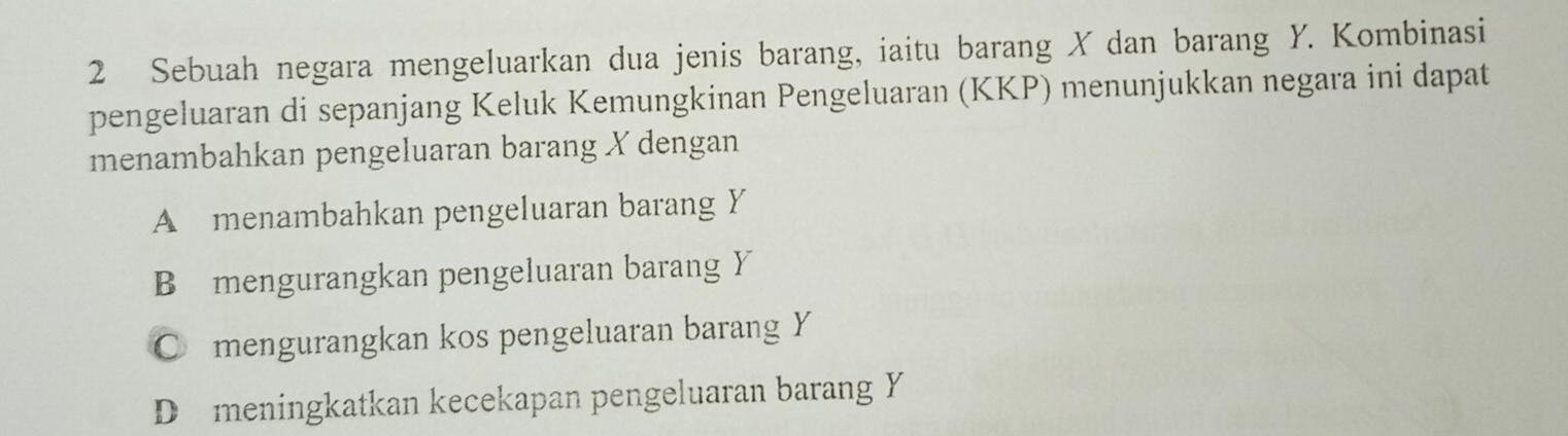 Sebuah negara mengeluarkan dua jenis barang, iaitu barang X dan barang Y. Kombinasi
pengeluaran di sepanjang Keluk Kemungkinan Pengeluaran (KKP) menunjukkan negara ini dapat
menambahkan pengeluaran barang X dengan
A menambahkan pengeluaran barang Y
B mengurangkan pengeluaran barang Y
C mengurangkan kos pengeluaran barang Y
D meningkatkan kecekapan pengeluaran barang Y