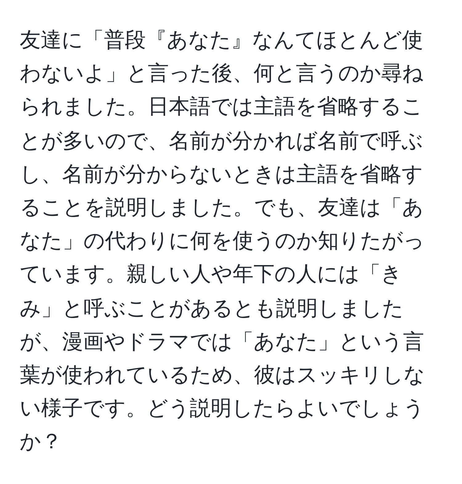 友達に「普段『あなた』なんてほとんど使わないよ」と言った後、何と言うのか尋ねられました。日本語では主語を省略することが多いので、名前が分かれば名前で呼ぶし、名前が分からないときは主語を省略することを説明しました。でも、友達は「あなた」の代わりに何を使うのか知りたがっています。親しい人や年下の人には「きみ」と呼ぶことがあるとも説明しましたが、漫画やドラマでは「あなた」という言葉が使われているため、彼はスッキリしない様子です。どう説明したらよいでしょうか？