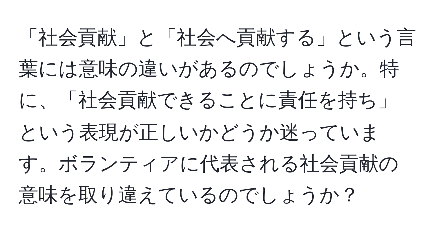 「社会貢献」と「社会へ貢献する」という言葉には意味の違いがあるのでしょうか。特に、「社会貢献できることに責任を持ち」という表現が正しいかどうか迷っています。ボランティアに代表される社会貢献の意味を取り違えているのでしょうか？