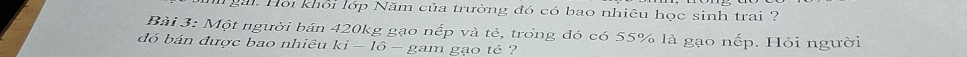 gài. Hỏi khối lớp Năm của trường đó có bao nhiêu học sinh trai ? 
Bài 3: Một người bán 420kg gạo nếp và tẻ, trong đó có 55% là gạo nếp. Hỏi người 
đó bán được bao nhiêu ki-16 gam gạo tẻ ?