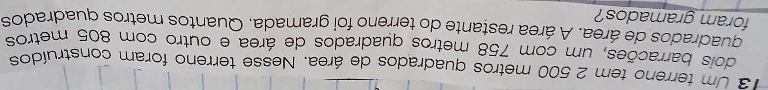 Um terreno tem 2 500 metros quadrados de área. Nesse terreno foram construídos 
dois barracões, um com 758 metros quadrados de área e outro com 805 metros
quadrados de área. A área restante do terreno foi gramada. Quantos metros quadrados 
foram gramados?