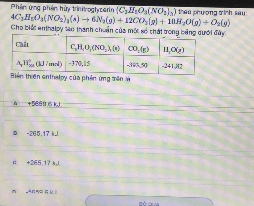 Phần ứng phân hủy trinitroglycerin (C_3H_5O_3(NO_2)_3) theo phương trinh sau:
4C_3H_5O_3(NO_2)_3(s)to 6N_2(g)+12CO_2(g)+10H_2O(g)+O_2(g)
Cho biết enthalpy tạo thành chuẩn của một số chất trong bảng dưây:
halpy của phản ứng trên là
A +5659,6 kJ.
B -265,17 kJ.
c +265,17 kJ.
n -5659 A k 1