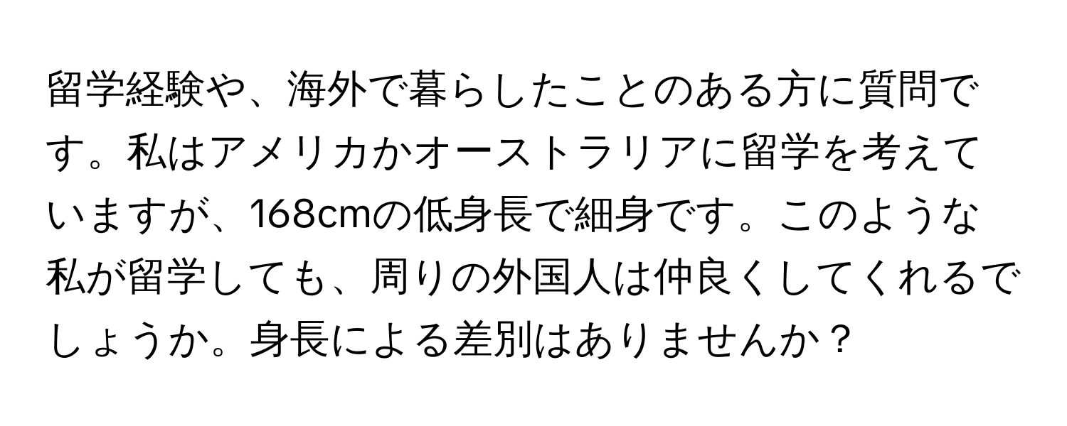 留学経験や、海外で暮らしたことのある方に質問です。私はアメリカかオーストラリアに留学を考えていますが、168cmの低身長で細身です。このような私が留学しても、周りの外国人は仲良くしてくれるでしょうか。身長による差別はありませんか？