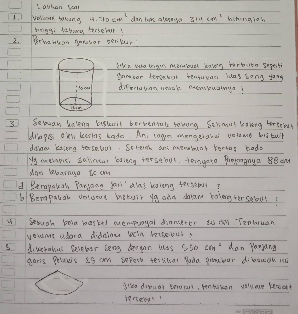 Larihan soal 
1.Volume fabung 4.110cm^3 dan luas alasnya 314cm^2 hitunglah 
kinggi fabung tersebur1 
2. ) Perharuan gamubar berikur! 
sik a kura ingin membuar kalong terbura seperti 
gambar fersebut, tentukan luas seng yang 
diperiukan untuk membuarnya! 
3 Sebuah kaleng biskuit berbentak fabung. Selimut kaleng tersebut 
dilapisi olen kertas kado. Ani ingin mengetahui volume bis kui 
dalam kaleng tersebut. Setelah ani membuar kertas kado 
yg melapisi selimut kaleng tersebut. ternyato Panyangnya 88 am 
dan lebarnya 30 cm
d Berapakan Panyang Jari alas kaleng tersebur? 
bBerapakah volume biskuit yg ada dalam kalengtersebut? 
u Sebuah bola baskel mempunyal diameter zu am. Tentuuan 
volume udara didalam bola tersebut? 
s dikerahui Selebar seng dengan luas 550cm^2 dan Panjang 
garis Belukis 25 cm seperti terlihat Pada gambar dibawdh (ni 
Alka dibuar berucut, tenfukan volume kenart 
tersebut!