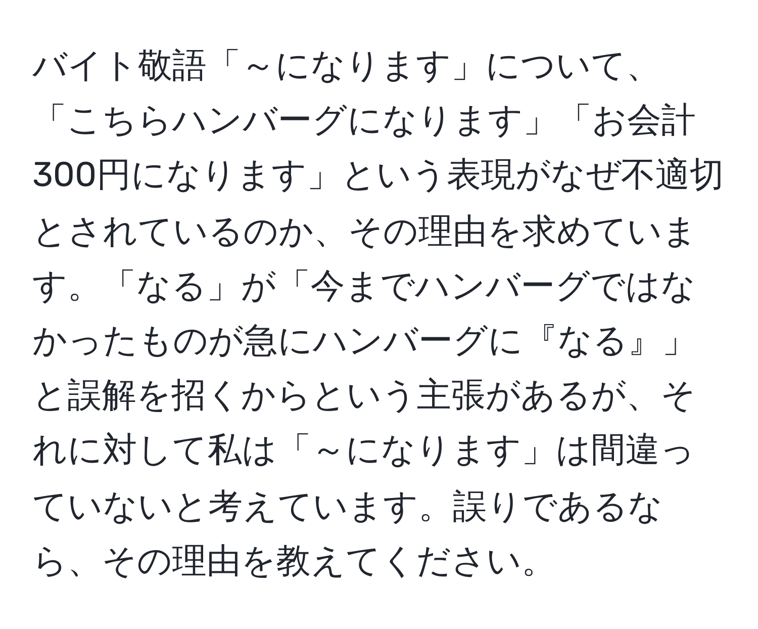 バイト敬語「～になります」について、「こちらハンバーグになります」「お会計300円になります」という表現がなぜ不適切とされているのか、その理由を求めています。「なる」が「今までハンバーグではなかったものが急にハンバーグに『なる』」と誤解を招くからという主張があるが、それに対して私は「～になります」は間違っていないと考えています。誤りであるなら、その理由を教えてください。