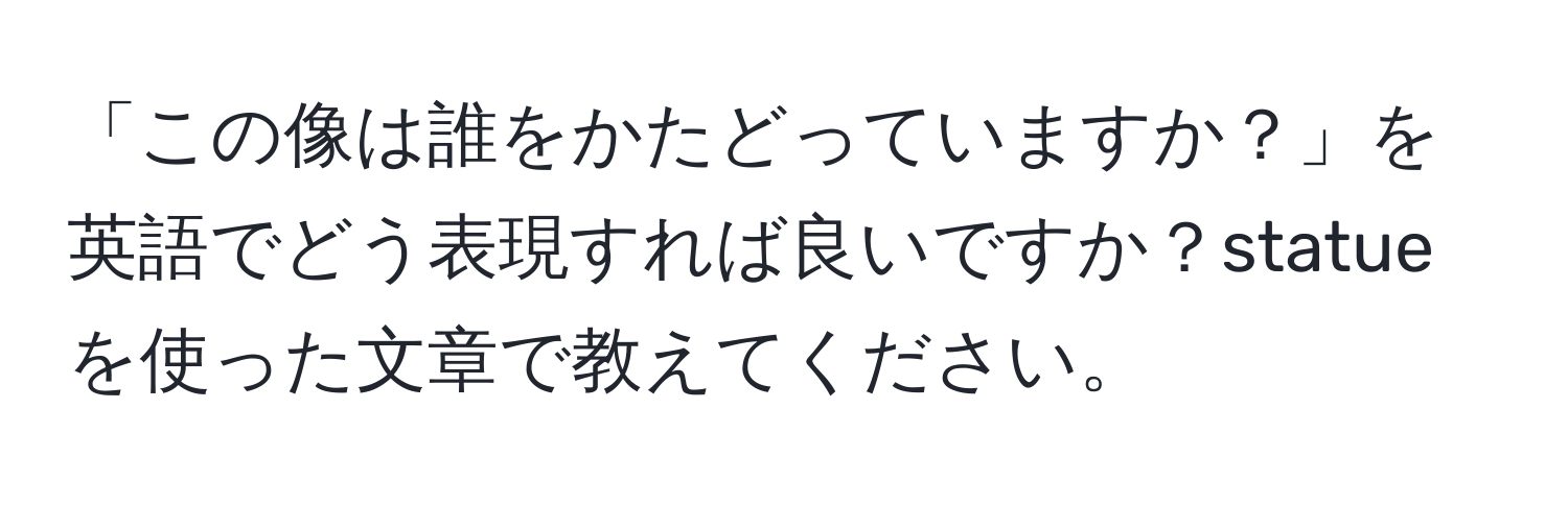 「この像は誰をかたどっていますか？」を英語でどう表現すれば良いですか？statueを使った文章で教えてください。