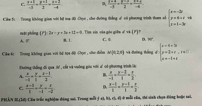 C.  (x+1)/-5 = (y+1)/2 = (z+2)/-4 . D_: (x+4)/-5 = (y-3)/2 = (z+2)/-4 . 
Câu 5: Trong không gian với hệ toạ độ Oxyz , cho đường thẳng đ có phương trình tham số beginarrayl x=-2t y=6+t z=1-3tendarray. và
mặt phẳng (P): 2x-y+3z+12=0. Tìm sin của góc giữa d và (P)?
A. 0°. B. 1. C. 0. D, 90°. 
Câu 6: Trong không gian với hệ tọa độ Oxyz , cho điểm M(0;2;0) và đường thẳng d:beginarrayl x=4+3t y=2+t,t∈ □ . z=-1+tendarray.
Đường thẳng đi qua M , cắt và vuông góc với ơ có phương trình là:
B.
A.  x/-1 = y/1 = (z-1)/2 .  x/-1 = (y-2)/1 = z/2 .
C.  (x-1)/1 = y/-1 = z/-2 .  (x-1)/1 = (y-1)/1 = z/2 . 
D.
PHÀN II.(2đ) Câu trắc nghiệm đúng sai. Trong mỗi ý a), b), c), d) ở mỗi câu, thí sinh chọn đúng hoặc sai.