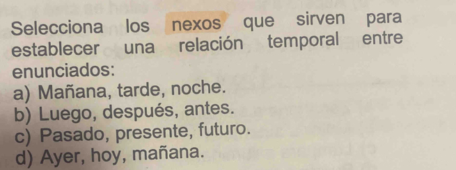 Selecciona los nexos que sirven para
establecer una relación temporal entre
enunciados:
a) Mañana, tarde, noche.
b) Luego, después, antes.
c) Pasado, presente, futuro.
d) Ayer, hoy, mañana.