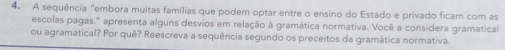 A sequência "embora muitas famílias que podem optar entre o ensino do Estado e privado ficam com as 
escolas pagas.” apresenta alguns desvios em relação à gramática normativa. Você a considera gramatical 
ou agramatical? Por quê? Reescreva a sequência segundo os preceitos da gramática normativa.