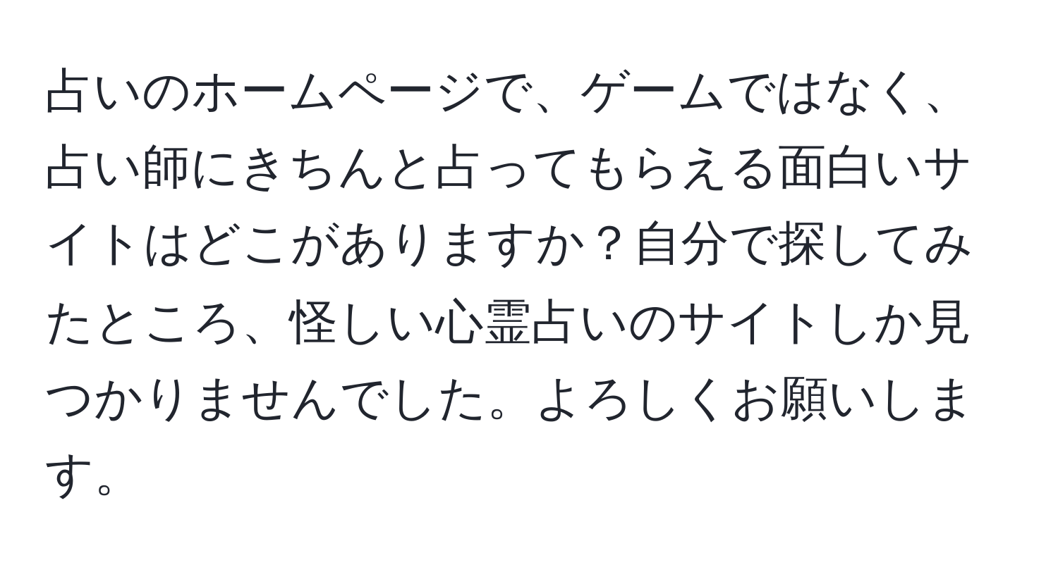 占いのホームページで、ゲームではなく、占い師にきちんと占ってもらえる面白いサイトはどこがありますか？自分で探してみたところ、怪しい心霊占いのサイトしか見つかりませんでした。よろしくお願いします。