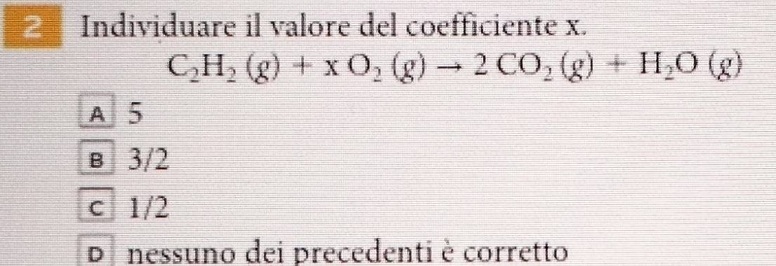 Individuare il valore del coefficiente x.
C_2H_2(g)+xO_2(g)to 2CO_2(g)+H_2O(g)
A 5
в 3/2
c 1/2
Di nessuno dei precedenti è corretto