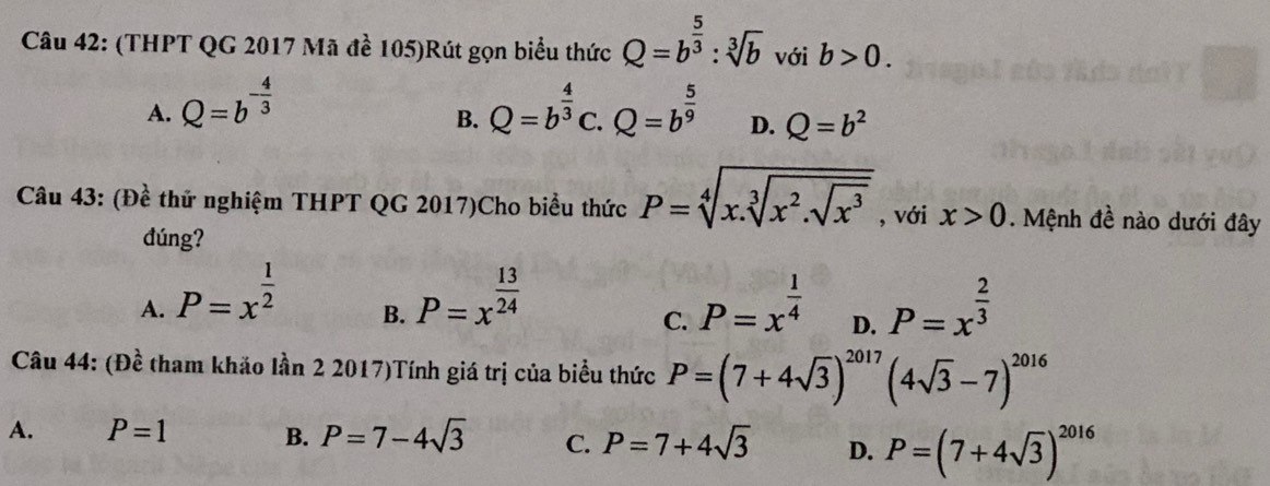 (THPT QG 2017 Mã đề 105)Rút gọn biểu thức Q=b^(frac 5)3:sqrt[3](b) với b>0.
A. Q=b^(-frac 4)3 Q=b^(frac 4)3 C. Q=b^(frac 5)9 D. Q=b^2
B.
Câu 43: (Đề thử nghiệm THPT QG 2017)Cho biểu thức P=sqrt[4](x.sqrt [3]x^2.sqrt x^3) , với x>0. Mệnh đề nào dưới đây
đúng?
A. P=x^(frac 1)2 P=x^(frac 13)24 P=x^(frac 1)4 D. P=x^(frac 2)3
B.
C.
Câu 44: (Đề tham khảo lần 2 2017)Tính giá trị của biểu thức P=(7+4sqrt(3))^2017(4sqrt(3)-7)^2016
A. P=1 B. P=7-4sqrt(3) C. P=7+4sqrt(3) D. P=(7+4sqrt(3))^2016