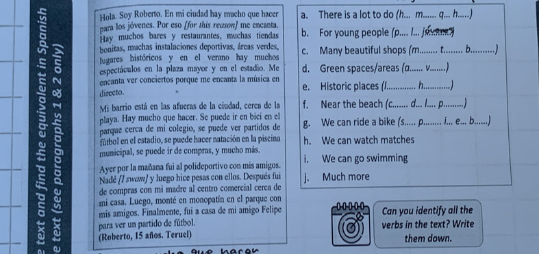 Hola. Soy Roberto. En mi ciudad hay mucho que hacer a. There is a lot to do (h... m........ q.. h.....)
para los jóvenes. Por eso [for this reason] me encanta. b. For young people (p.... I... jouener)
Hay muchos bares y restaurantes, muchas tiendas
s espectáculos en la plaza mayor y en el estadio. Me d. Green spaces/areas (a....... V........)
bonitas, muchas instalaciones deportivas, áreas verdes,
lugares históricos y en el verano hay muchos c. Many beautiful shops (m.......... t......... b...........)
encanta ver conciertos porque me encanta la música en
directo. e. Historic places (/ h …
Mi barrio está en las afueras de la ciudad, cerca de la f. Near the beach (c.......   . )
playa. Hay mucho que hacer. Se puede ir en bici en el
parque cerca de mi colegio, se puede ver partidos de g. We can ride a bike ((s...... p......... i... e.. b......)
fútbol en el estadio, se puede hacer natación en la piscina h. We can watch matches
municipal, se puede ir de compras, y mucho más.
Ayer por la mañana fui al polideportivo con mis amigos. i. We can go swimming
Nadé (/ swam) y luego hice pesas con ellos. Después fui j. Much more
de compras con mi madre al centro comercial cerca de
mi casa. Luego, monté en monopatín en el parque con
I mis amigos. Finalmente, fui a casa de mi amigo Felipe ...00 Can you identify all the
para ver un partido de fútbol. verbs in the text? Write
× a (Roberto, 15 años. Teruel) them down.