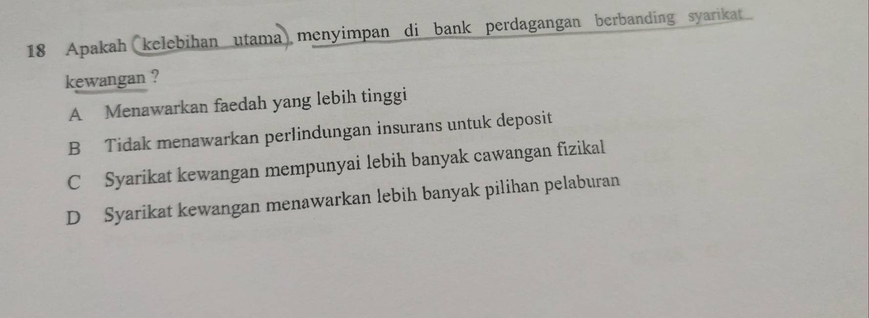 Apakah kelebihan utama menyimpan di bank perdagangan berbanding syarikat
kewangan ?
A Menawarkan faedah yang lebih tinggi
B Tidak menawarkan perlindungan insurans untuk deposit
C Syarikat kewangan mempunyai lebih banyak cawangan fizikal
D Syarikat kewangan menawarkan lebih banyak pilihan pelaburan