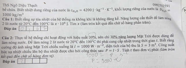 ThS Ngô Diệu Thạch 0982702591
bể chứa. Biết nhiệt dung riêng của nước là c_H_2O=4200J· kg^(-1)· K^(-1) , khối lượng riêng của nước là D_H_2O=
1000kg/m^3
Câu 1: Biết rằng sự tỏa nhiệt của hệ thống ra không khí là không đáng kể. Năng lượng cần thiết để làm nóng 
2 lít nước từ 20°C đến 100°C là x· 10^6J T. Tìm x (làm tròn kết quả đến chữ số hàng phần trăm). 
Đáp án 
Câu 2: Thực tế hệ thống chi hoạt động với hiệu suất 30%, nên chi 30% năng lượng Mặt Trời được dùng để 
làm nóng nước. Để làm nóng 2 lít nước từ 20°C đến 100°C thì phải cung cấp nhiệt trong thời gian t. Biết rằng 
cường độ ánh sáng Mặt Trời chiếu xuống là I=1000W· m^(-2) , diện tích của bộ thu là S=3m^2. Công suất 
bức xạ nhiệt chiếu lên bộ thu nhiệt được cho bởi công thức sau: P=I· S. Tính t theo đơn vị phút (làm tròn 
kết quả đến chữ số hàng đơn vị). 
Đáp án