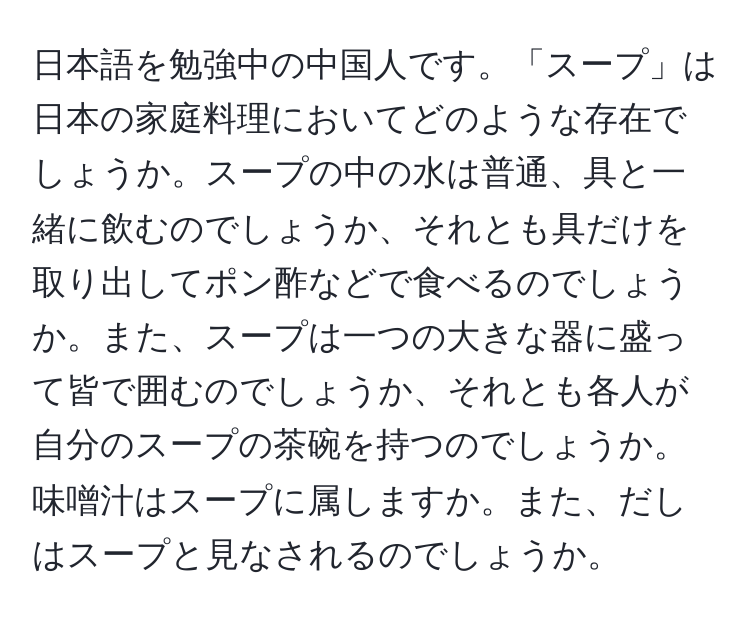 日本語を勉強中の中国人です。「スープ」は日本の家庭料理においてどのような存在でしょうか。スープの中の水は普通、具と一緒に飲むのでしょうか、それとも具だけを取り出してポン酢などで食べるのでしょうか。また、スープは一つの大きな器に盛って皆で囲むのでしょうか、それとも各人が自分のスープの茶碗を持つのでしょうか。味噌汁はスープに属しますか。また、だしはスープと見なされるのでしょうか。