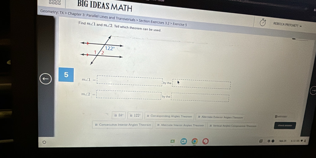 a888 BIG IDEAS MATH
Geometry: TX> Chapter 3: Parallel Lines and Transversals > Section Exercises 3.2> Exercise 5
REBECCA PRITCHETT 
Find m∠ 1 and m∠ 2 Tell which theorem can be used.
5 m∠ 1=□ bythe□ 1 _ 
m∠ 2=□ t □^
::55° ::122^(·) :: Corresponding Angles Theorem # Alternate Exteror Angies Theorem Bostuue
# Consecutive Interior Angles Theorem # Alternate Interior Angles Theorem # Vertical Angles Congrusnes Theorem chuch aa