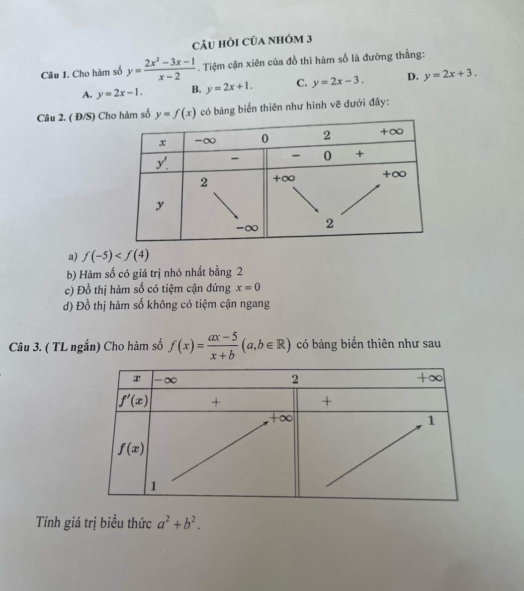 Câu hỏi Của nhóm 3
Câu 1. Cho hàm số y= (2x^2-3x-1)/x-2 . Tiệm cận xiên của đồ thì hàm số là đường thẳng:
A. y=2x-1. B. y=2x+1. C. y=2x-3. D. y=2x+3.
Câu 2. ( Đ/S) Chố y=f(x) có bảng biến thiên như hình vẽ dưới đây:
a) f(-5)
b) Hàm số có giá trị nhỏ nhất bằng 2
c) Đồ thị hàm số có tiệm cận đứng x=0
d) Đồ thị hàm số không có tiệm cận ngang
Câu 3. ( TL ngắn) Cho hàm số f(x)= (ax-5)/x+b (a,b∈ R) có bảng biến thiên như sau
Tính giá trị biểu thức a^2+b^2.