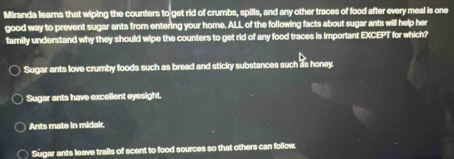 Miranda learns that wiping the counters to get rid of crumbs, spills, and any other traces of food after every meal is one
good way to prevent sugar ants from entering your home. ALL of the following facts about sugar ants will help her
family understand why they should wipe the counters to get rid of any food traces is important EXCEPT for which?
Sugar ants love crumby foods such as bread and sticky substances such as honey.
Sugar ants have excellent eyesight.
Ants mate in midair.
Sùgar ants leave trails of scent to food sources so that others can follow.