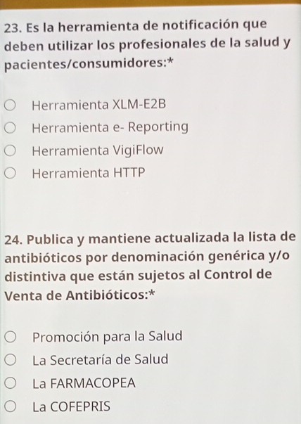 Es la herramienta de notificación que
deben utilizar los profesionales de la salud y
pacientes/consumidores:*
Herramienta XLM-E2B
Herramienta e- Reporting
Herramienta VigiFlow
Herramienta HTTP
24. Publica y mantiene actualizada la lista de
antibióticos por denominación genérica y/o
distintiva que están sujetos al Control de
Venta de Antibióticos:*
Promoción para la Salud
La Secretaría de Salud
La FARMACOPEA
La COFEPRIS