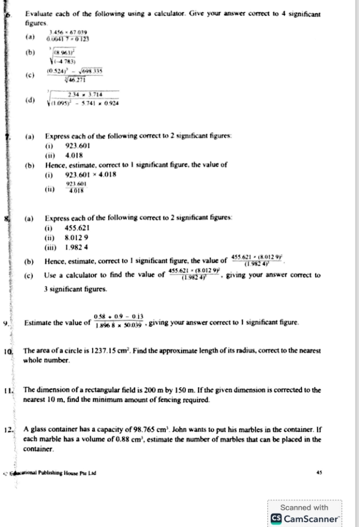 Evaluate each of the following using a calculator. Give your answer correct to 4 significant
figures
3.456* 67.039
(a) 0.00417=0123
(b) sqrt[3](frac (8963)^2)(-4783)
(c) frac (0.524)^3-sqrt(648.335)sqrt[3](46.271)
(d) sqrt[3](frac 2.34* 3.714)(1.095)^2-5.741* 0.924
(a) Express each of the following correct to 2 significant figures:
(i) 923.601
(ii) 4.018
(b) Hence, estimate, correct to 1 significant figure, the value of
(i) 923.601* 4.018
(ii)  923601/4018 
8. (a) Express each of the following correct to 2 significant figures:
(i) 455.621
(ii) 8.012 9
(iii) 1.982 4
(b) Hence, estimate, correct to 1 significant figure, the value of frac 455.621* (8.0129)^2(1.9824)^2.
(c) Use a calculator to find the value of frac 455.621* (8.0129)^2(1.9824)^2 , giving your answer correct to
3 significant figures.
9 Estimate the value of  (0.58+0.9-0.13)/1.8968* 50.039  , giving your answer correct to I significant figure.
10. The area of a circle is 1237.15cm^2. Find the approximate length of its radius, correct to the nearest
whole number.
[1. The dimension of a rectangular field is 200 m by 150 m. If the given dimension is corrected to the
nearest 10 m, find the minimum amount of fencing required.
12. A glass container has a capacity of 98.765cm^3. John wants to put his marbles in the container. If
each marble has a volume of 0.88cm^3 , estimate the number of marbles that can be placed in the
container.
ducational Publishing House Pte Ltd 45
Scanned with
CamScanner