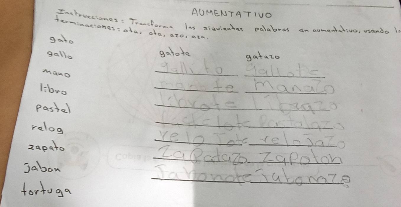 AUMENTATIUO 
Instructiones : Transforma las sigviantes palabras an aumentativo, usando l 
terminaciones:ota, ofe, azo, aza 
gato 
gatote 
gallo gatazo 
Mano 
_qall1to _gallote 
libro 
_mante _manalo 
Pastael 
_Wovote Lbgzo 
_paskclot DostolaZa 
ralog _reloTate__ relosaZo 
zapato 
_Zaatazo ZaPoton 
Jabon _Ia honde TabonaZ 
fortoga