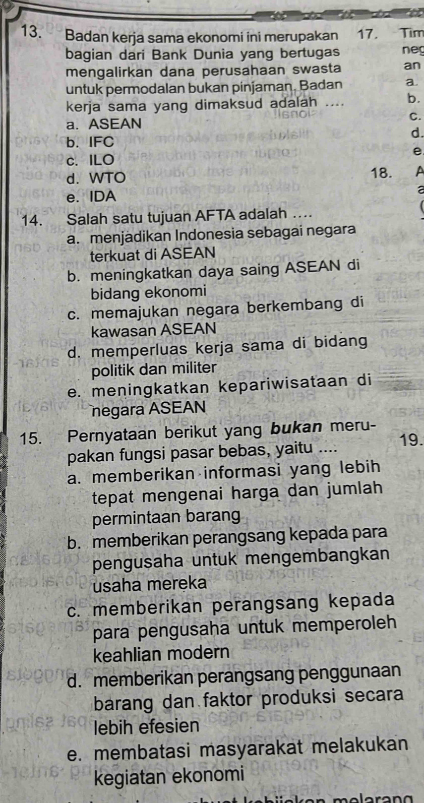 Badan kerja sama ekonomi ini merupakan 17. Tìm
bagian dari Bank Dunia yang bertugas neg
mengalirkan dana perusahaan swasta
an
untuk permodalan bukan pinjaman. Badan
a.
kerja sama yang dimaksud adalah _
b.
C.
a. ASEAN
d.
b. IFC
e
c. ILO
d. WTO 18. A
e. IDA
a
14. Salah satu tujuan AFTA adalah …
a. menjädikan Indonesia sebagai negara
terkuat di ASEAN
b. meningkatkan daya saing ASEAN di
bidang ekonomi
c. memajukan negara berkembang di
kawasan ASEAN
d. memperluas kerja sama di bidang
politik dan militer
e. meningkatkan kepariwisataan di
negara ASEAN
15. Pernyataan berikut yang bukan meru-
pakan fungsi pasar bebas, yaitu ....
19.
a. memberikan informasi yang lebih
tepat mengenai harga dan jumlah
permintaan barang
b. memberikan perangsang kepada para
pengusaha untuk mengembangkan
usaha meręka
c. memberikan perangsang kepada
para pengusaha untuk memperoleh
keahlian modern
d. memberikan perangsang penggunaan
barang dan faktor produksi secara
lebih efesien
e. membatasi masyarakat melakukan
kegiatan ekonomi