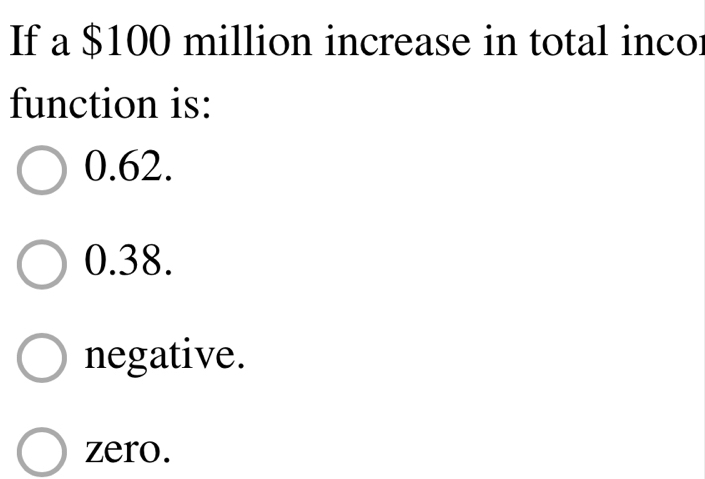 If a $100 million increase in total incor
function is:
0.62.
0.38.
negative.
zero.