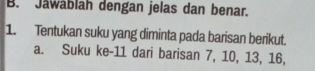 Jawablah dengan jelas dan benar. 
1. Tentukan suku yang diminta pada barisan berikut. 
a. Suku ke- 11 dari barisan 7, 10, 13, 16,