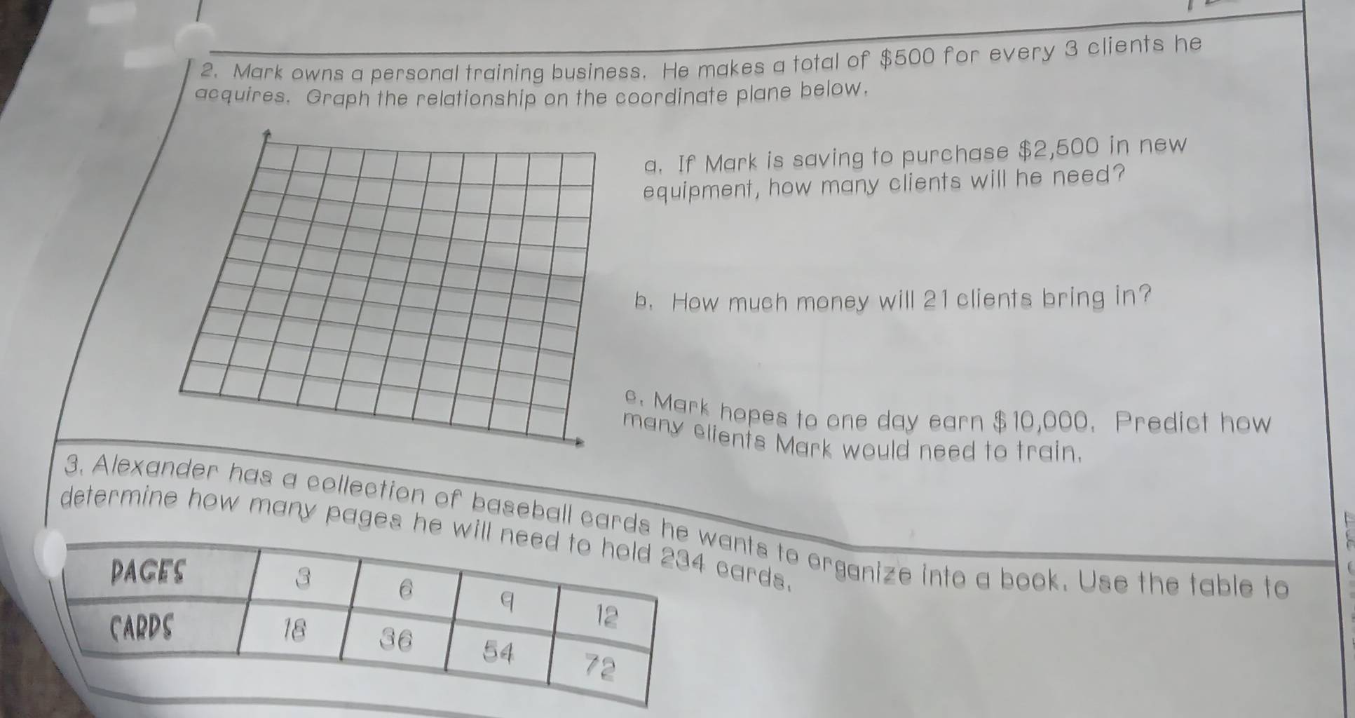 Mark owns a personal training business. He makes a total of $500 for every 3 clients he 
acquires. Graph the relationship on the coordinate plane below. 
a. If Mark is saving to purchase $2,500 in new 
equipment, how many clients will he need? 
b. How much money will 21 clients bring in? 
e. Mark hopes to one day earn $10,000. Predict how 
many elients Mark would need to train. 
E 
3. Alexander has a collection of baseball cards ants to organize into a book. Use the table to 
determine how many pages he cards.