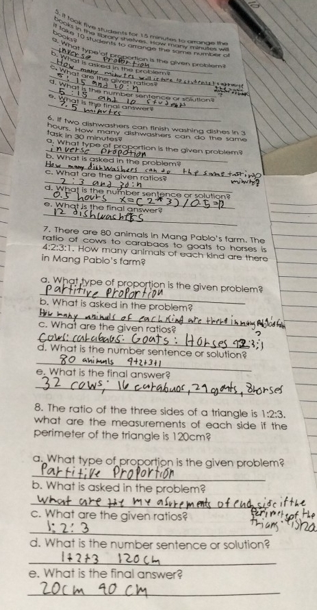 it took five students for 15 minutes to arrange the 
_ 
books in the library shelves. How many minutes wi 
books ? 
It take 10 students to arrange the same number of 
a. What type n 
, 
portion is the given problem? 
_ 
_hat is asked in the problem? 
What ar 
e glv en rat o 
_ 
_d. What is the number sentence or solution? 
e. What is t 
tinal answe 
6. If two dishwashers can finish washing dishes in 3
task in 30 minutes? hours. How many dishwashers can do the same 
_ 
9. What type of proportion is the given problem? 
_ 
b. What is asked in the problem? 
c. What are the given ratios? 
_ 
_ 
_ 
W a number sentence or solution? 
_ 
e. What is the final answer? 
7. There are 80 animals in Mang Pablo's farm. The 
ratio of cows to carabaos to goats to horses is
4:2:3:1. How many animals of each kind are there 
in Mang Pablo's farm? 
_ 
a. What type of proportion is the given problem? 
_ 
b. What is asked in the problem? 
c. What are the given ratios? 
_ 
_ 
d. What is the number sentence or solution? 
e. What is the final answer? 
_ 
8. The ratio of the three sides of a triangle is 1:2:3. 
what are the measurements of each side if the 
perimeter of the triangle is 120cm? 
a. What type of proportion is the given problem? 
_ 
b. What is asked in the problem? 
_ 
c. What are the given ratios? 
_ 
d. What is the number sentence or solution? 
_ 
e. What is the final answer? 
_