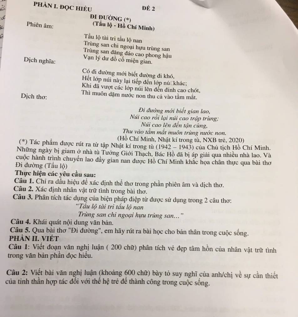 PHÀN I. ĐQC HIÈU ĐÉ 2
VE
ĐI ĐƯỜNG (*)
Phiên âm:
(Tẩu lộ - Hồ Chí Minh)
a
Tẩu lộ tài tri tầu lộ nan
Trùng san chi ngoại hựu trùng san
Trùng san đăng đáo cao phong hậu
Dịch nghĩa:
Vạn lý dư đồ cố miện gian.
Có đi đường mới biết đường đi khó,
Hết lớp núi này lại tiếp đến lớp nú khác;
Khi đã vượt các lớp núi lên đến đỉnh cao chót,
Thì muôn dặm nước non thu cả vào tầm mắt.
Dịch thơ:
Đi đường mới biết gian lao,
Núi cao rồi lại núi cao trập trùng;
Núi cao lên đến tận cùng,
Thu vào tầm mắt muôn trùng nước non.
(Hồ Chí Minh, Nhật kí trong tù, NXB trẻ, 2020)
(*) Tác phẩm được rút ra từ tập Nhật kí trong tù (1942 - 1943) của Chủ tịch Hồ Chí Minh.
Những ngày bị giam ở nhà tù Tưởng Giới Thạch, Bác Hồ đã bị áp giải qua nhiều nhà lao. Và
cuộc hành trình chuyển lao đầy gian nan được Hồ Chí Minh khắc họa chân thực qua bài thơ
Đi đường (Tầu lộ)
Thực hiện các yêu cầu sau:
Câu 1. Chỉ ra dầu hiệu để xác định thể thơ trong phần phiên âm và dịch thơ.
Câu 2. Xác định nhân vật trữ tình trong bài thơ.
Câu 3. Phân tích tác dụng của biện pháp điệp từ được sử dụng trong 2 câu thơ:
*Tầu lộ tài tri tầu lộ nan
Trùng san chi ngoại hựu trùng san...”
Câu 4. Khái quát nội dung văn bản.
Câu 5. Qua bài thơ "Đi đường", em hãy rút ra bài học cho bản thân trong cuộc sống.
PHÀN II. VIÉT
Câu 1: Viết đoạn văn nghị luận ( 200 chữ) phân tích vẻ đẹp tâm hồn của nhân vật trữ tình
trong văn bản phần đọc hiểu.
Câu 2: Viết bài văn nghị luận (khoảng 600 chữ) bày tỏ suy nghĩ của anh/chị về sự cần thiết
của tinh thần hợp tác đối với thế hệ trẻ để thành công trong cuộc sống.
