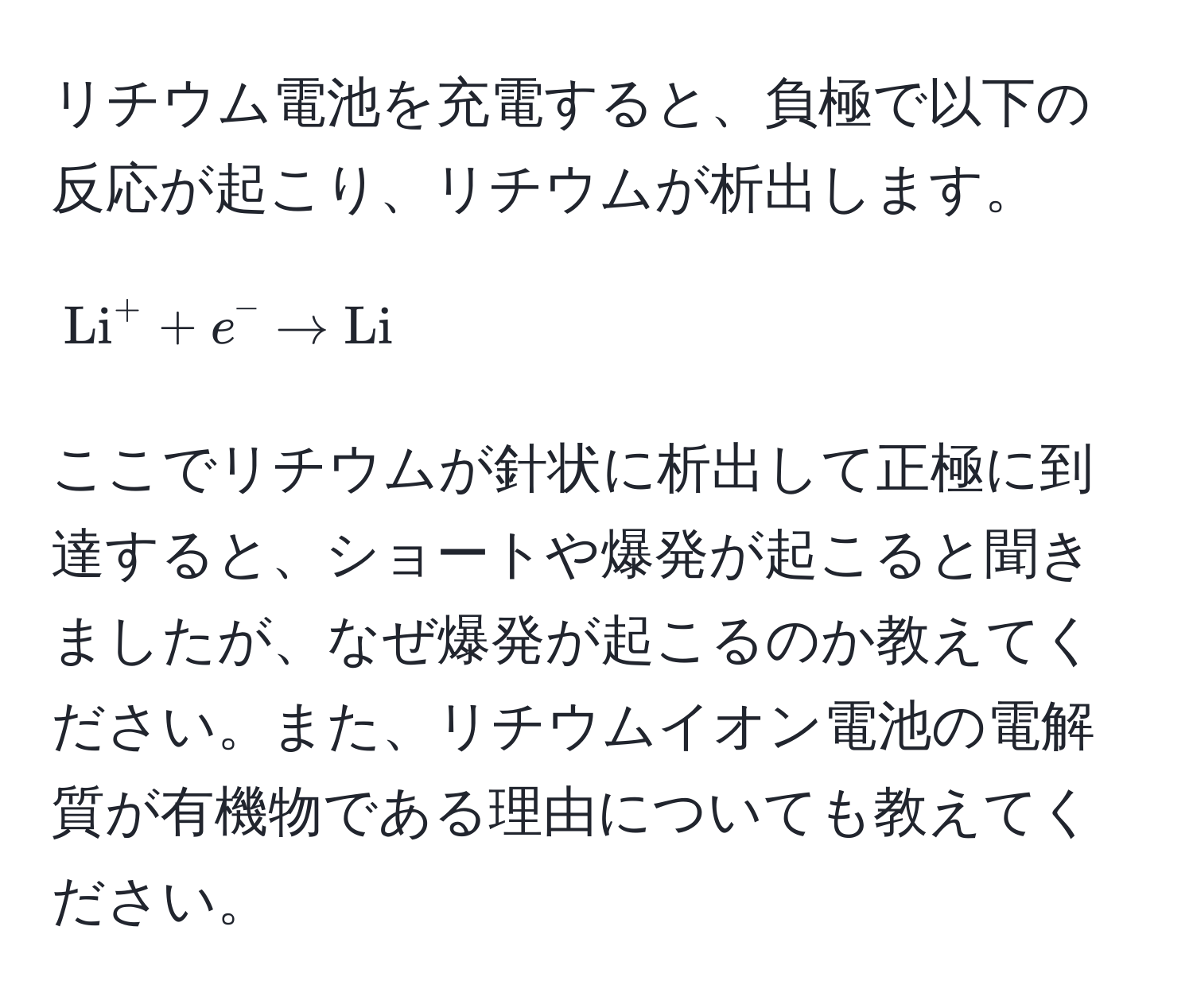 リチウム電池を充電すると、負極で以下の反応が起こり、リチウムが析出します。  
[
(Li)^(+ + e^- arrow Li)
]  
ここでリチウムが針状に析出して正極に到達すると、ショートや爆発が起こると聞きましたが、なぜ爆発が起こるのか教えてください。また、リチウムイオン電池の電解質が有機物である理由についても教えてください。