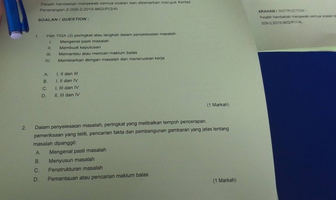 Pelatih hendaklah menjawab semua soalan dan dibenarkan merujuk Kertas
Penerangan Z-009-2:2015-M02/P(3/4)
ARAHAN I INSTRUCTION :
SOALAN / QUESTION : Pelatih hendakiah menjawab semua soalan d
009-2:2015-M02/P(1/4)
1. Pilih TIGA (3) peringkat atau langkah dalam penyelesaian masalah.
I. Mengenal pasti masalah
II. Membuat keputusan
III. Memantau atau mencari maklum balas
IV. Membiarkan dengan masalah dan meneruskan kerja
A. I, II dan III
B. I, II dan IV
C. I, III dan IV
D. II, III dan IV
(1 Markah)
2. Dalam penyelesaian masalah, peringkat yang melibatkan tempoh pencerapan,
pemeriksaan yang teliti, pencarian fakta dan pembangunan gambaran yang jelas tentang
masalah dipanggil:
A. Mengenal pasti masalah
B. Menyusun masalah
C. Penstrukturan masalah
D. Pemantauan atau pencarian maklum balas
(1 Markah)